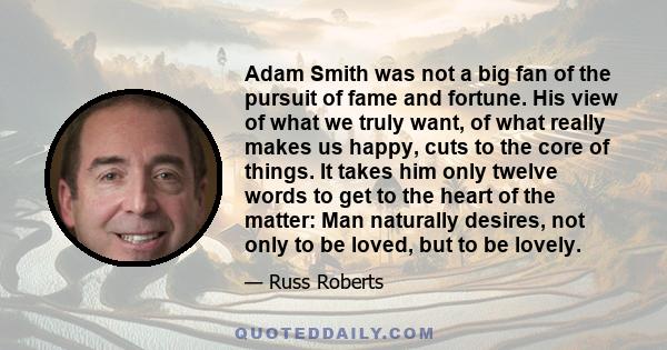 Adam Smith was not a big fan of the pursuit of fame and fortune. His view of what we truly want, of what really makes us happy, cuts to the core of things. It takes him only twelve words to get to the heart of the