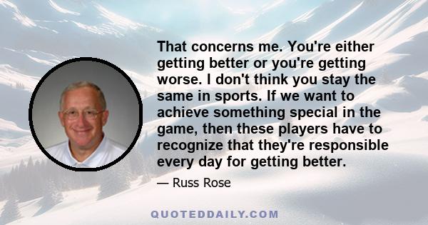 That concerns me. You're either getting better or you're getting worse. I don't think you stay the same in sports. If we want to achieve something special in the game, then these players have to recognize that they're