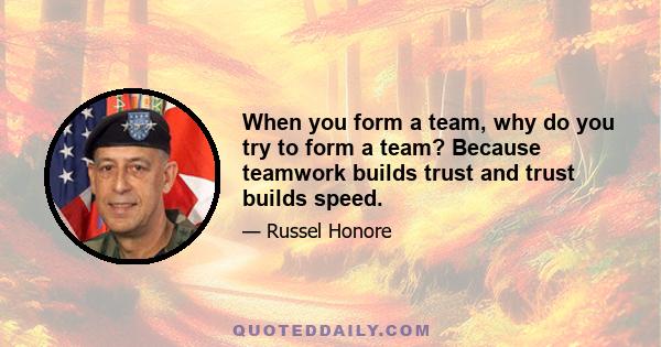 When you form a team, why do you try to form a team? Because teamwork builds trust and trust builds speed.