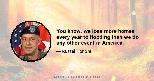 You know, we lose more homes every year to flooding than we do any other event in America.