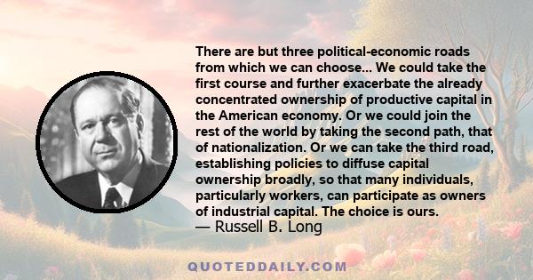 There are but three political-economic roads from which we can choose... We could take the first course and further exacerbate the already concentrated ownership of productive capital in the American economy. Or we