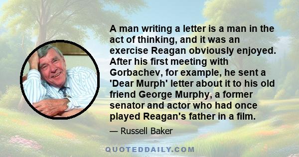 A man writing a letter is a man in the act of thinking, and it was an exercise Reagan obviously enjoyed. After his first meeting with Gorbachev, for example, he sent a 'Dear Murph' letter about it to his old friend