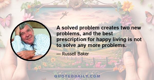 A solved problem creates two new problems, and the best prescription for happy living is not to solve any more problems.