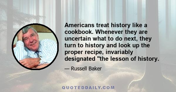 Americans treat history like a cookbook. Whenever they are uncertain what to do next, they turn to history and look up the proper recipe, invariably designated the lesson of history.