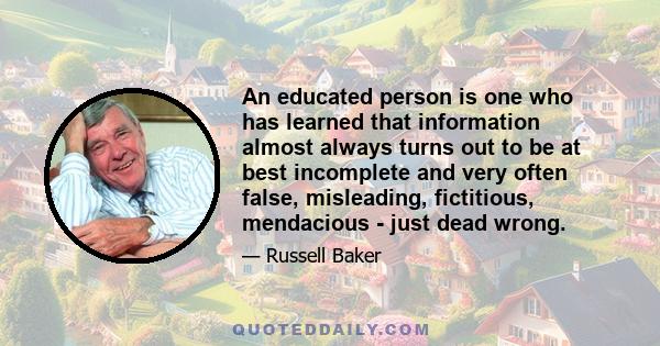 An educated person is one who has learned that information almost always turns out to be at best incomplete and very often false, misleading, fictitious, mendacious - just dead wrong.