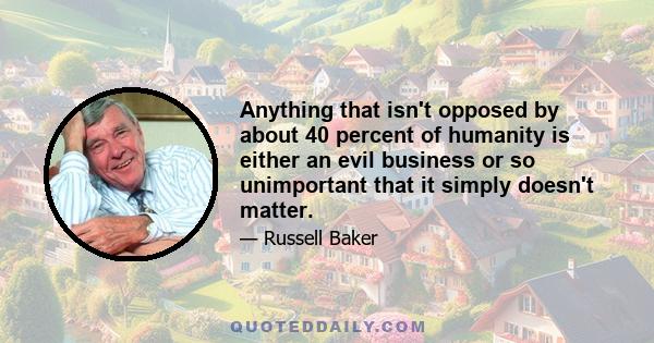 Anything that isn't opposed by about 40 percent of humanity is either an evil business or so unimportant that it simply doesn't matter.