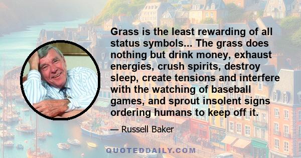 Grass is the least rewarding of all status symbols... The grass does nothing but drink money, exhaust energies, crush spirits, destroy sleep, create tensions and interfere with the watching of baseball games, and sprout 