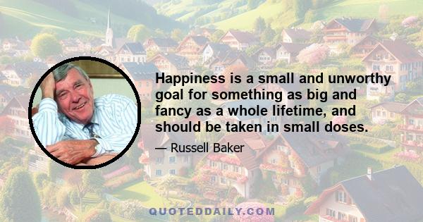 Happiness is a small and unworthy goal for something as big and fancy as a whole lifetime, and should be taken in small doses.