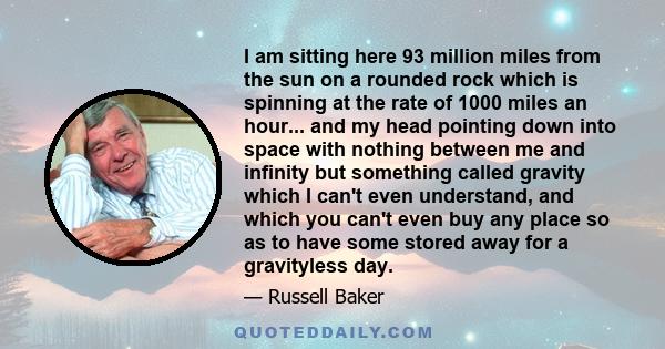 I am sitting here 93 million miles from the sun on a rounded rock which is spinning at the rate of 1000 miles an hour... and my head pointing down into space with nothing between me and infinity but something called