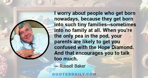 I worry about people who get born nowadays, because they get born into such tiny families--sometimes into no family at all. When you're the only pea in the pod, your parents are likely to get you confused with the Hope