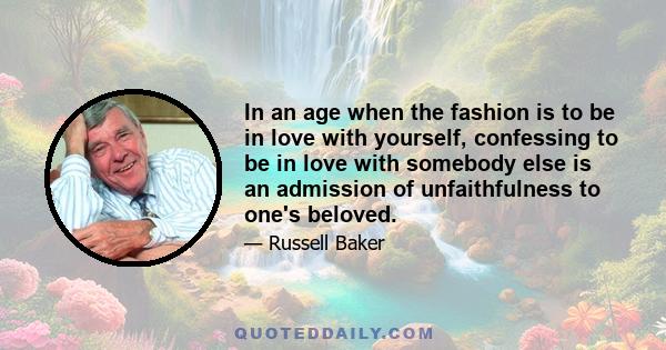 In an age when the fashion is to be in love with yourself, confessing to be in love with somebody else is an admission of unfaithfulness to one's beloved.