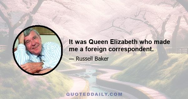 It was Queen Elizabeth who made me a foreign correspondent.