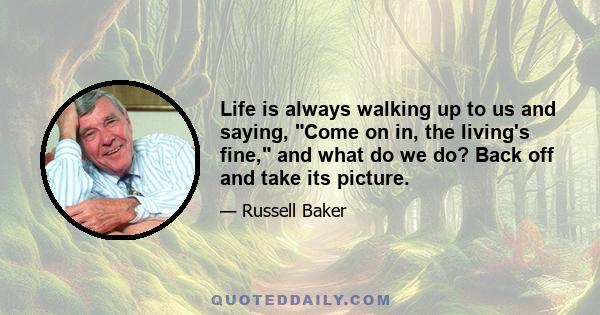 Life is always walking up to us and saying, Come on in, the living's fine, and what do we do? Back off and take its picture.