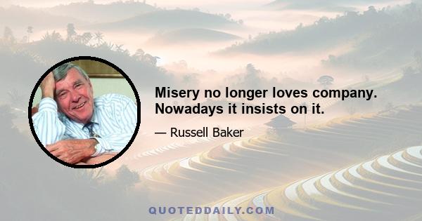 Misery no longer loves company. Nowadays it insists on it.