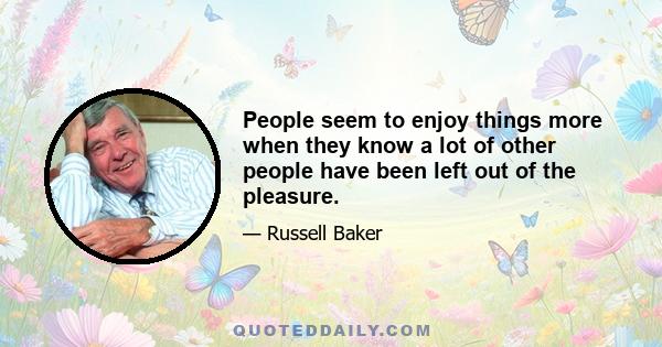 People seem to enjoy things more when they know a lot of other people have been left out of the pleasure.