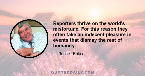 Reporters thrive on the world's misfortune. For this reason they often take an indecent pleasure in events that dismay the rest of humanity.