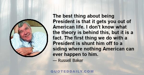 The best thing about being President is that it gets you out of American life. I don't know what the theory is behind this, but it is a fact. The first thing we do with a President is shunt him off to a siding where