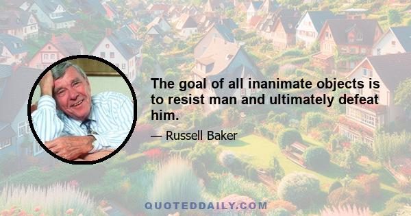 The goal of all inanimate objects is to resist man and ultimately defeat him.