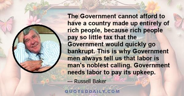 The Government cannot afford to have a country made up entirely of rich people, because rich people pay so little tax that the Government would quickly go bankrupt. This is why Government men always tell us that labor