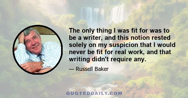 The only thing I was fit for was to be a writer, and this notion rested solely on my suspicion that I would never be fit for real work, and that writing didn't require any.