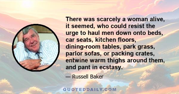 There was scarcely a woman alive, it seemed, who could resist the urge to haul men down onto beds, car seats, kitchen floors, dining-room tables, park grass, parlor sofas, or packing crates, entwine warm thighs around