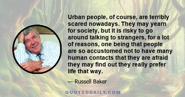 Urban people, of course, are terribly scared nowadays. They may yearn for society, but it is risky to go around talking to strangers, for a lot of reasons, one being that people are so accustomed not to have many human