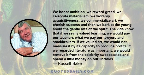 We honor ambition, we reward greed, we celebrate materialism, we worship acquisitiveness, we commercialize art, we cherish success and then we bark at the young about the gentle arts of the spirit. The kids know that if 