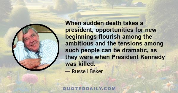 When sudden death takes a president, opportunities for new beginnings flourish among the ambitious and the tensions among such people can be dramatic, as they were when President Kennedy was killed.