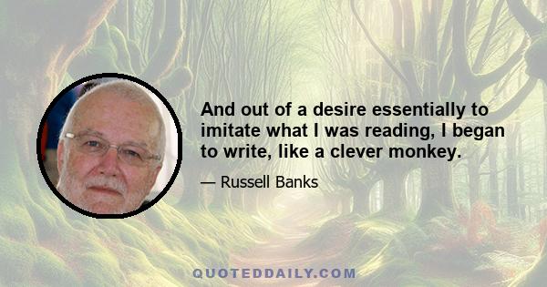 And out of a desire essentially to imitate what I was reading, I began to write, like a clever monkey.