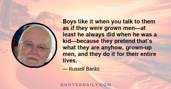 Boys like it when you talk to them as if they were grown men—at least he always did when he was a kid—because they pretend that’s what they are anyhow, grown-up men, and they do it for their entire lives.