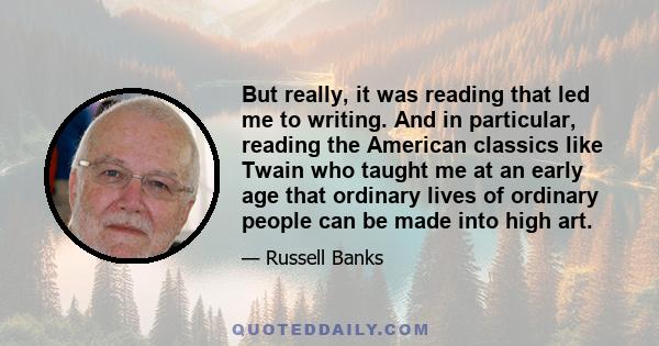 But really, it was reading that led me to writing. And in particular, reading the American classics like Twain who taught me at an early age that ordinary lives of ordinary people can be made into high art.