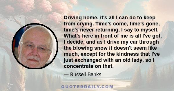 Driving home, it's all I can do to keep from crying. Time's come, time's gone, time's never returning, I say to myself. What's here in front of me is all I've got, I decide, and as I drive my car through the blowing