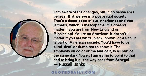 I am aware of the changes, but in no sense am I believer that we live in a post-racial society. That's a description of our inheritance and that is theirs, which is inescapable. It is doesn't matter if you are from New