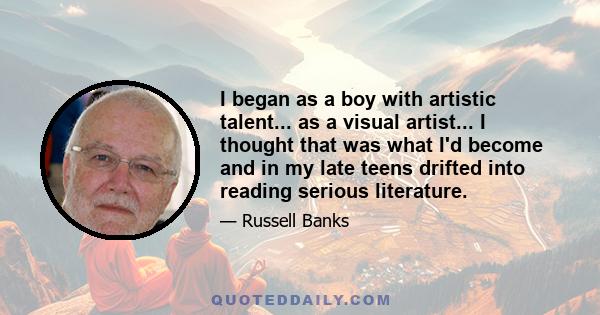 I began as a boy with artistic talent... as a visual artist... I thought that was what I'd become and in my late teens drifted into reading serious literature.