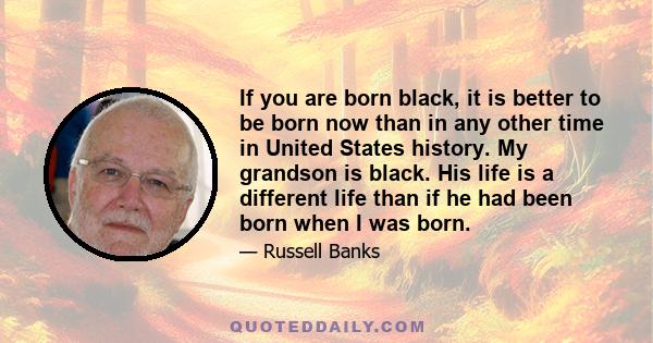 If you are born black, it is better to be born now than in any other time in United States history. My grandson is black. His life is a different life than if he had been born when I was born.