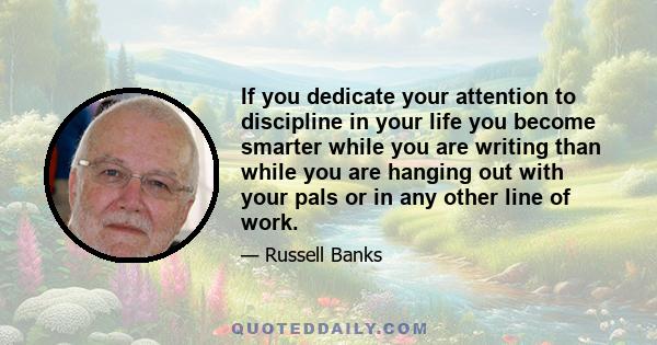 If you dedicate your attention to discipline in your life you become smarter while you are writing than while you are hanging out with your pals or in any other line of work.