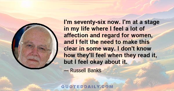 I'm seventy-six now. I'm at a stage in my life where I feel a lot of affection and regard for women, and I felt the need to make this clear in some way. I don't know how they'll feel when they read it, but I feel okay