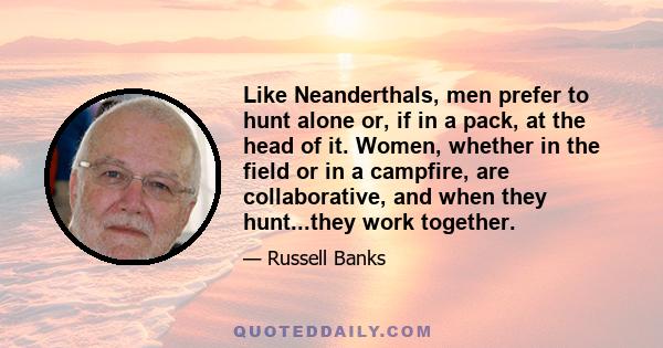 Like Neanderthals, men prefer to hunt alone or, if in a pack, at the head of it. Women, whether in the field or in a campfire, are collaborative, and when they hunt...they work together.