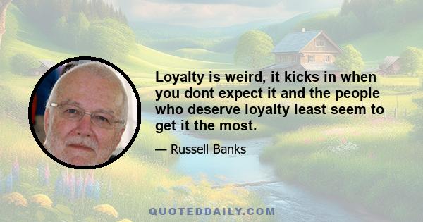 Loyalty is weird, it kicks in when you dont expect it and the people who deserve loyalty least seem to get it the most.