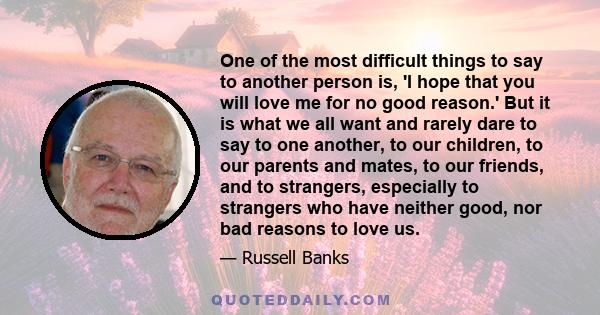 One of the most difficult things to say to another person is, 'I hope that you will love me for no good reason.' But it is what we all want and rarely dare to say to one another, to our children, to our parents and