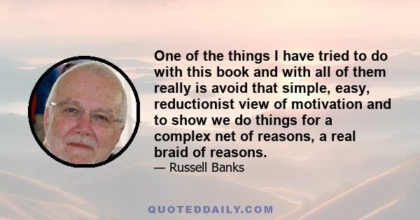 One of the things I have tried to do with this book and with all of them really is avoid that simple, easy, reductionist view of motivation and to show we do things for a complex net of reasons, a real braid of reasons.