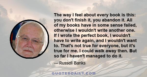 The way I feel about every book is this: you don't finish it, you abandon it. All of my books have in some sense failed, otherwise I wouldn't write another one. If I wrote the perfect book, I wouldn't have to write