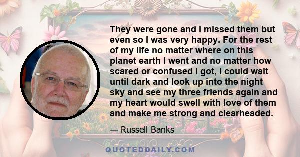 They were gone and I missed them but even so I was very happy. For the rest of my life no matter where on this planet earth I went and no matter how scared or confused I got, I could wait until dark and look up into the 