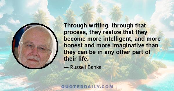 Through writing, through that process, they realize that they become more intelligent, and more honest and more imaginative than they can be in any other part of their life.