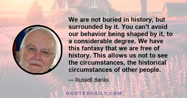 We are not buried in history, but surrounded by it. You can't avoid our behavior being shaped by it, to a considerable degree. We have this fantasy that we are free of history. This allows us not to see the