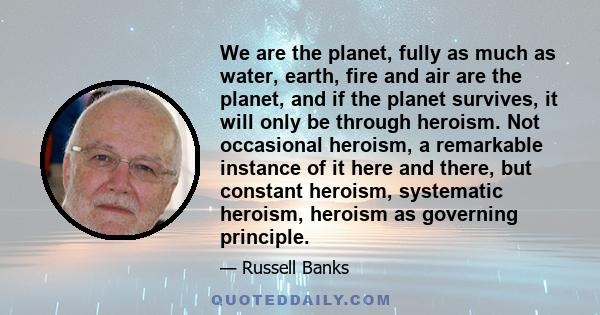 We are the planet, fully as much as water, earth, fire and air are the planet, and if the planet survives, it will only be through heroism. Not occasional heroism, a remarkable instance of it here and there, but