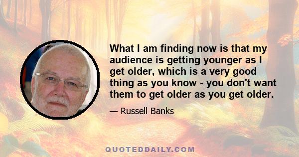 What I am finding now is that my audience is getting younger as I get older, which is a very good thing as you know - you don't want them to get older as you get older.