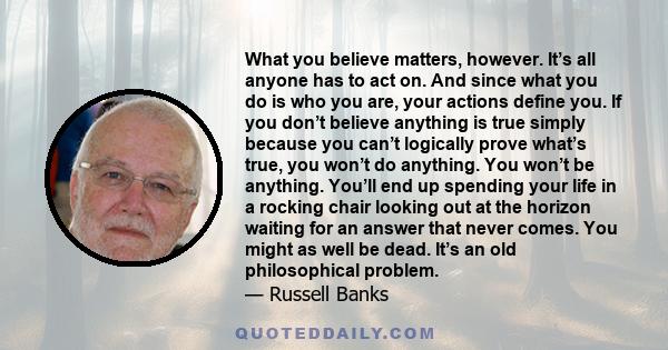 What you believe matters, however. It’s all anyone has to act on. And since what you do is who you are, your actions define you. If you don’t believe anything is true simply because you can’t logically prove what’s