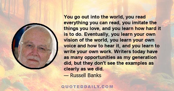 You go out into the world, you read everything you can read, you imitate the things you love, and you learn how hard it is to do. Eventually, you learn your own vision of the world, you learn your own voice and how to