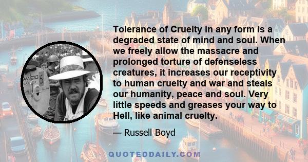 Tolerance of Cruelty in any form is a degraded state of mind and soul. When we freely allow the massacre and prolonged torture of defenseless creatures, it increases our receptivity to human cruelty and war and steals